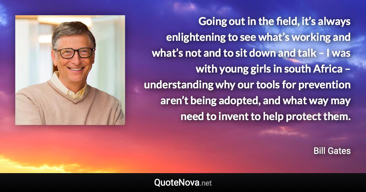 Going out in the field, it’s always enlightening to see what’s working and what’s not and to sit down and talk – I was with young girls in south Africa – understanding why our tools for prevention aren’t being adopted, and what way may need to invent to help protect them. - Bill Gates quote