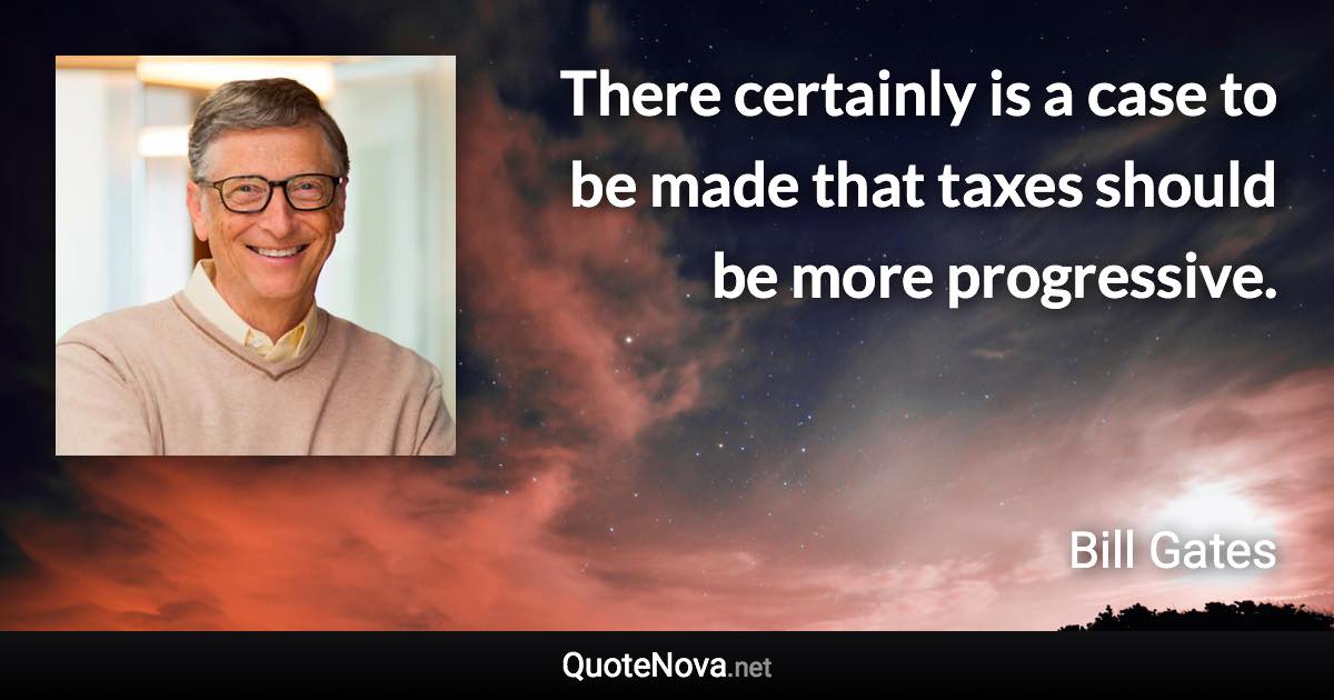 There certainly is a case to be made that taxes should be more progressive. - Bill Gates quote