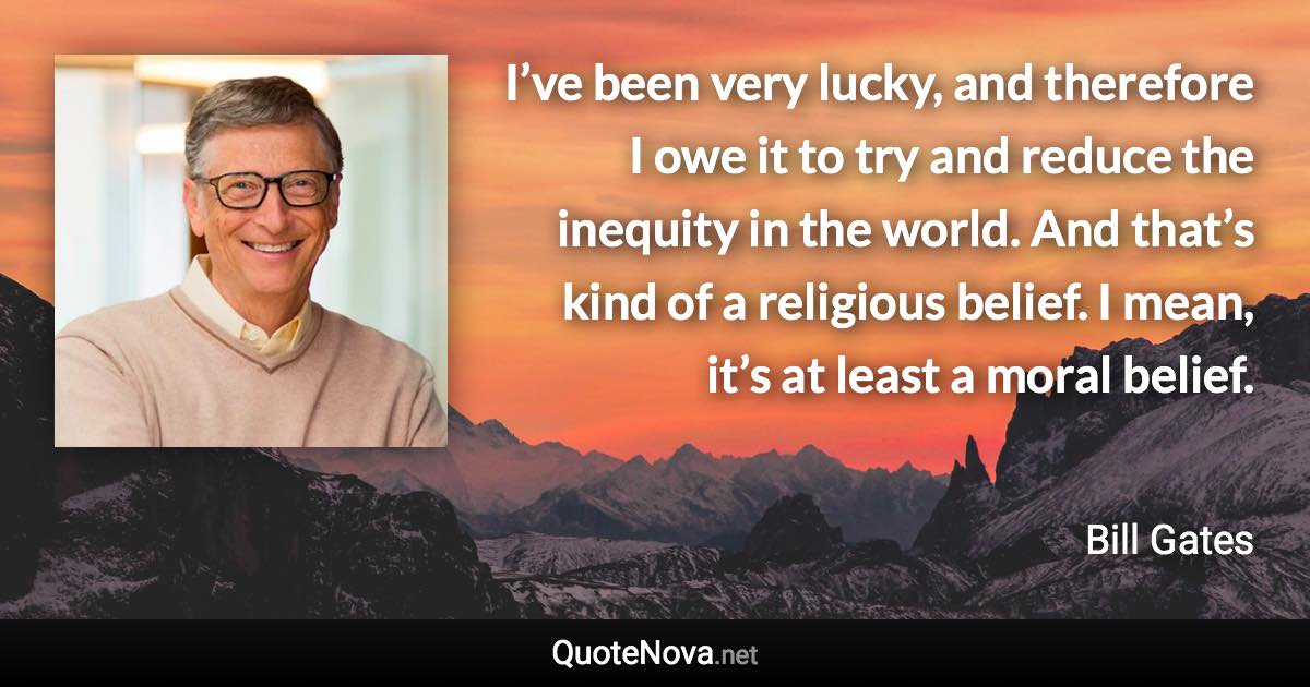 I’ve been very lucky, and therefore I owe it to try and reduce the inequity in the world. And that’s kind of a religious belief. I mean, it’s at least a moral belief. - Bill Gates quote