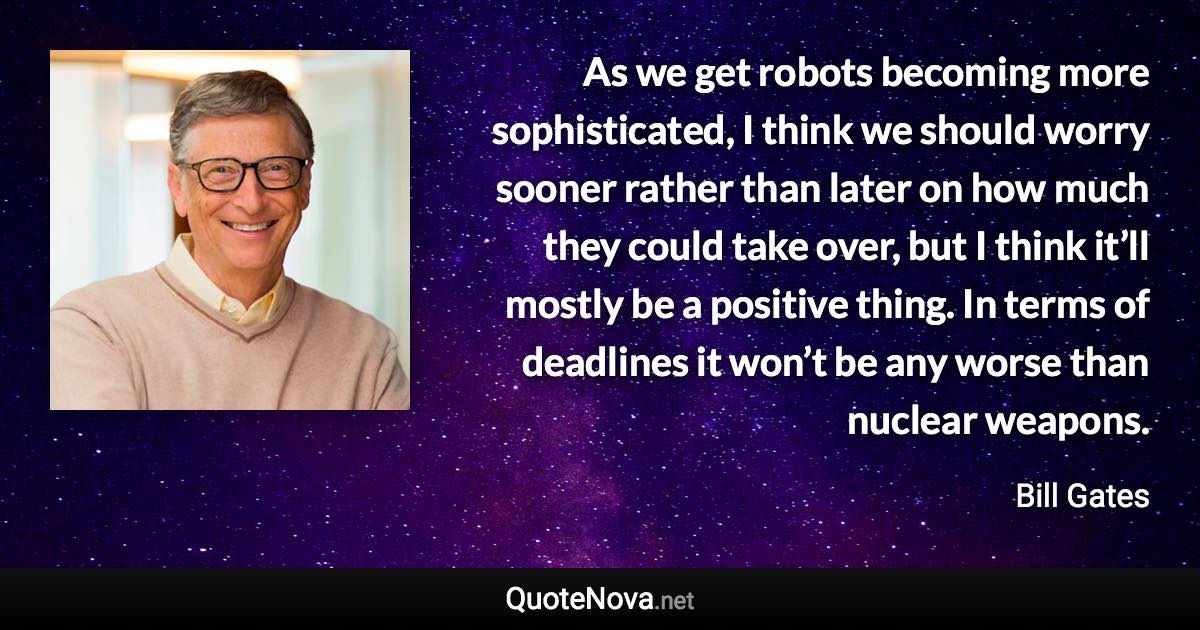 As we get robots becoming more sophisticated, I think we should worry sooner rather than later on how much they could take over, but I think it’ll mostly be a positive thing. In terms of deadlines it won’t be any worse than nuclear weapons. - Bill Gates quote