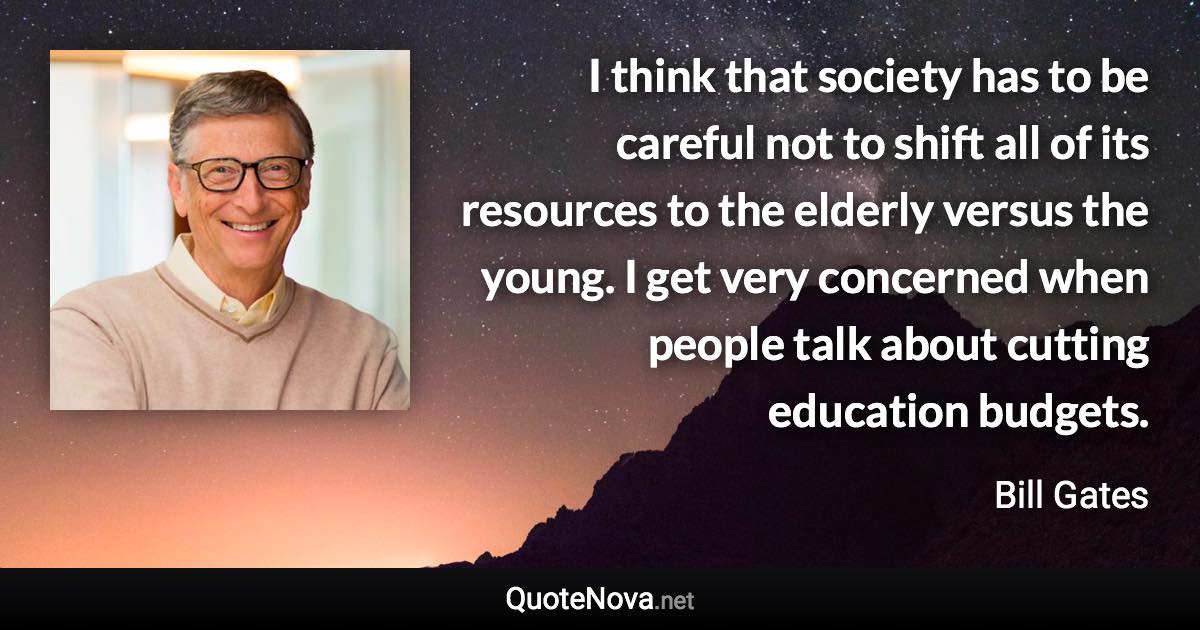 I think that society has to be careful not to shift all of its resources to the elderly versus the young. I get very concerned when people talk about cutting education budgets. - Bill Gates quote