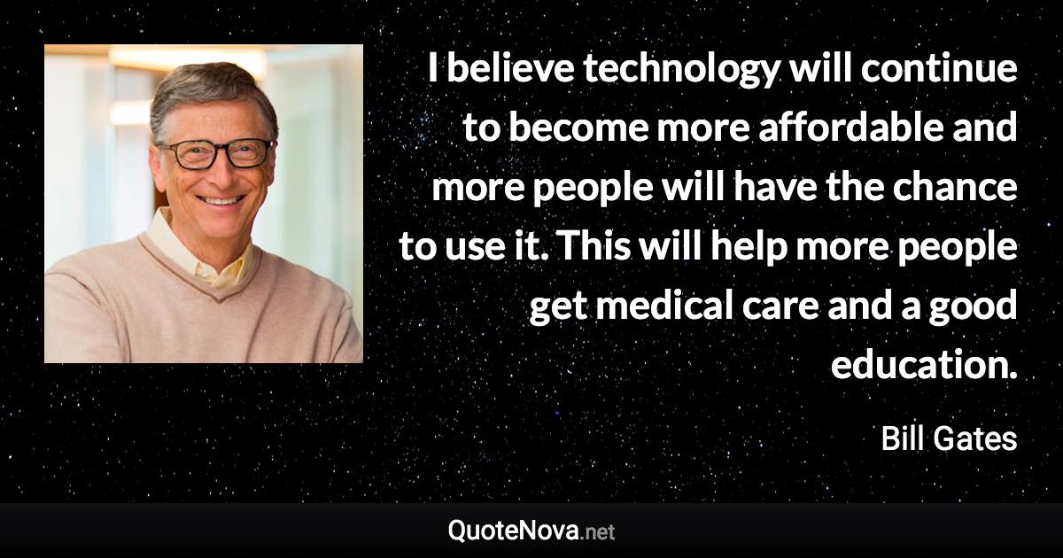 I believe technology will continue to become more affordable and more people will have the chance to use it. This will help more people get medical care and a good education. - Bill Gates quote