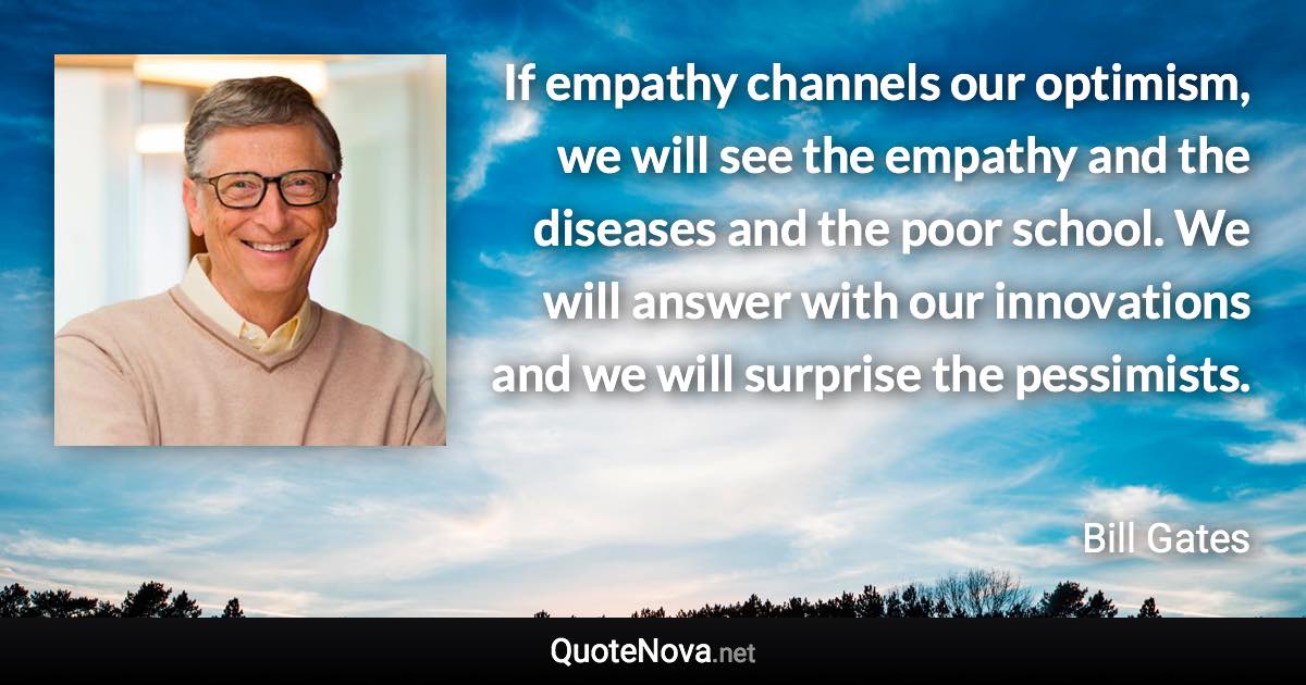 If empathy channels our optimism, we will see the empathy and the diseases and the poor school. We will answer with our innovations and we will surprise the pessimists. - Bill Gates quote