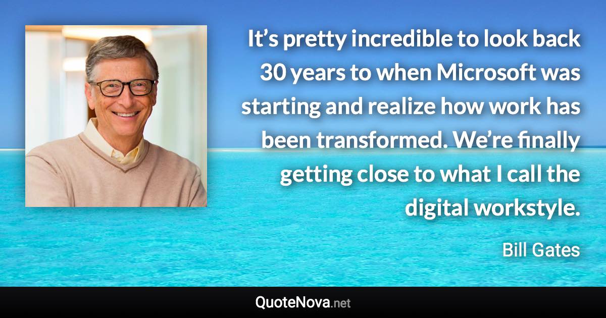 It’s pretty incredible to look back 30 years to when Microsoft was starting and realize how work has been transformed. We’re finally getting close to what I call the digital workstyle. - Bill Gates quote