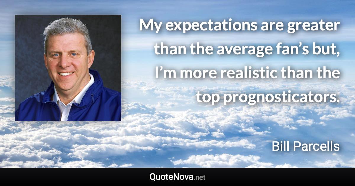 My expectations are greater than the average fan’s but, I’m more realistic than the top prognosticators. - Bill Parcells quote