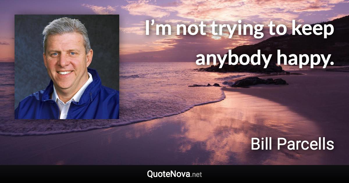 I’m not trying to keep anybody happy. - Bill Parcells quote