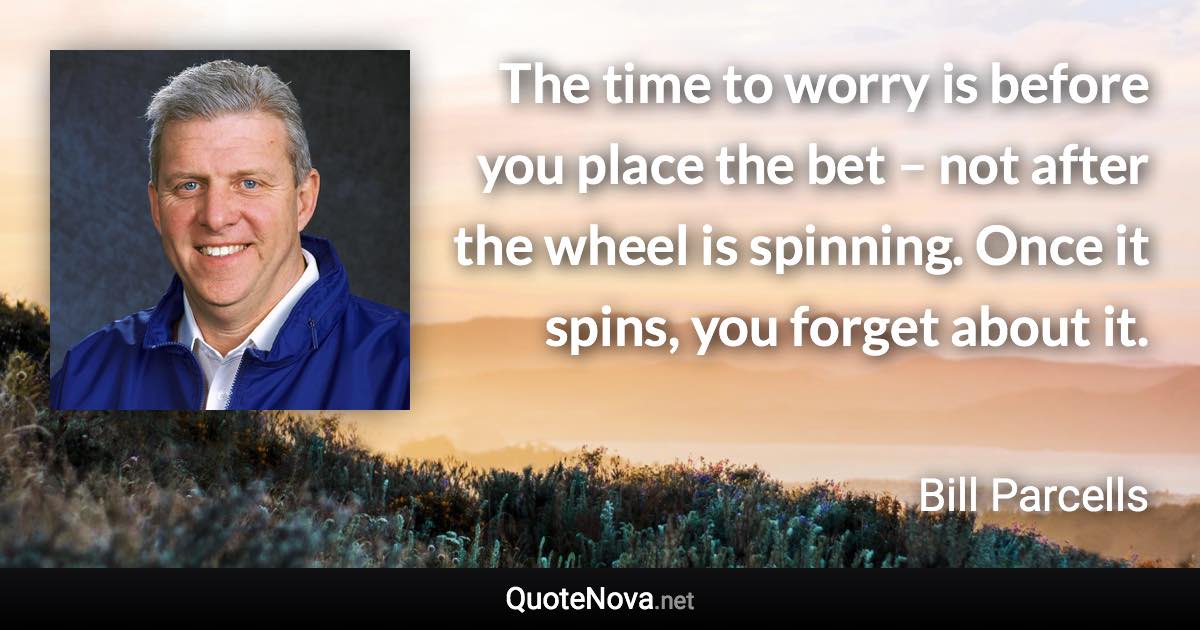 The time to worry is before you place the bet – not after the wheel is spinning. Once it spins, you forget about it. - Bill Parcells quote