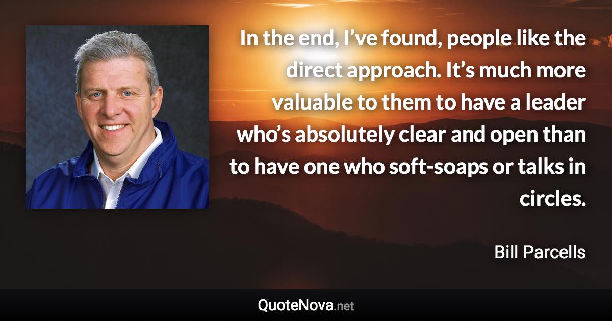 In the end, I’ve found, people like the direct approach. It’s much more valuable to them to have a leader who’s absolutely clear and open than to have one who soft-soaps or talks in circles. - Bill Parcells quote
