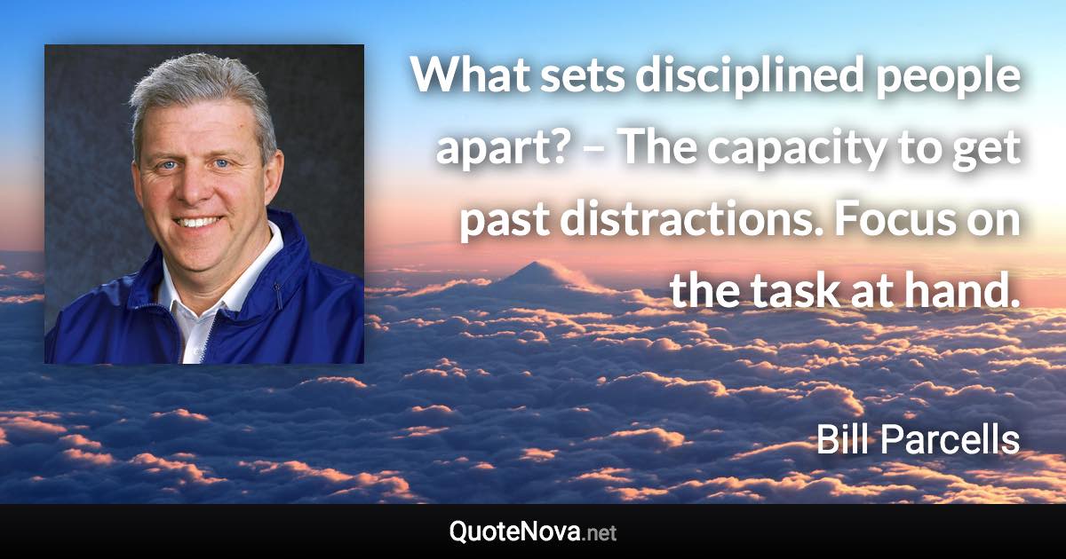 What sets disciplined people apart? – The capacity to get past distractions. Focus on the task at hand. - Bill Parcells quote
