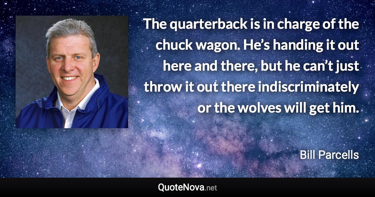 The quarterback is in charge of the chuck wagon. He’s handing it out here and there, but he can’t just throw it out there indiscriminately or the wolves will get him. - Bill Parcells quote