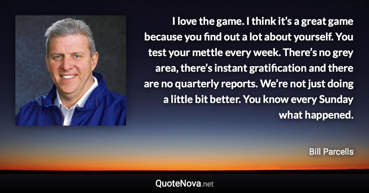 I love the game. I think it’s a great game because you find out a lot about yourself. You test your mettle every week. There’s no grey area, there’s instant gratification and there are no quarterly reports. We’re not just doing a little bit better. You know every Sunday what happened. - Bill Parcells quote