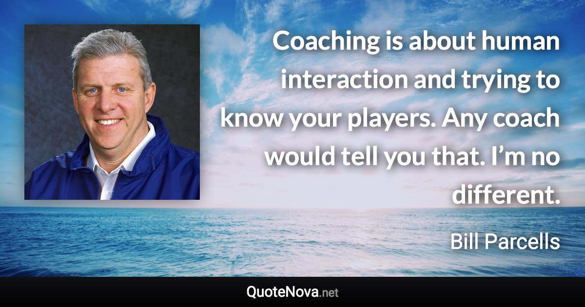 Coaching is about human interaction and trying to know your players. Any coach would tell you that. I’m no different. - Bill Parcells quote