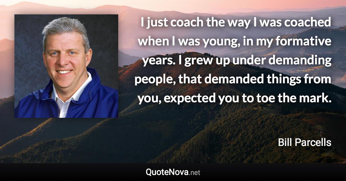 I just coach the way I was coached when I was young, in my formative years. I grew up under demanding people, that demanded things from you, expected you to toe the mark. - Bill Parcells quote