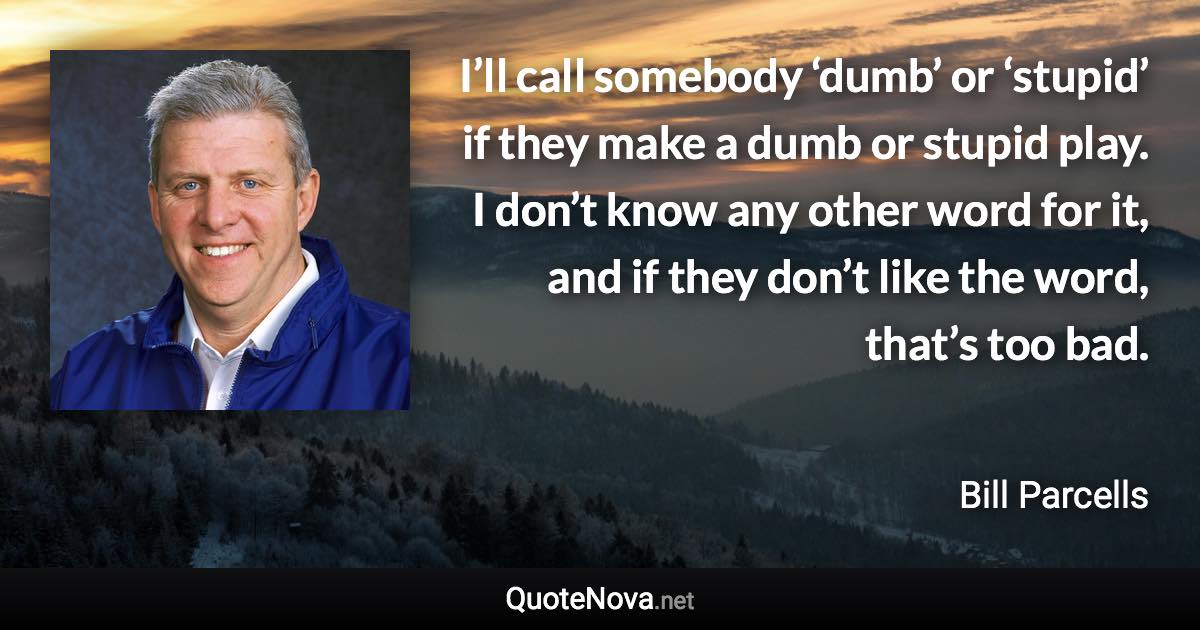 I’ll call somebody ‘dumb’ or ‘stupid’ if they make a dumb or stupid play. I don’t know any other word for it, and if they don’t like the word, that’s too bad. - Bill Parcells quote