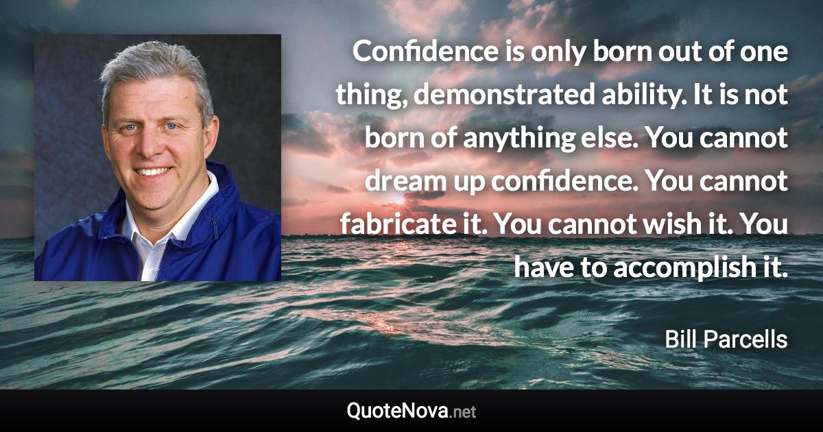 Confidence is only born out of one thing, demonstrated ability. It is not born of anything else. You cannot dream up confidence. You cannot fabricate it. You cannot wish it. You have to accomplish it. - Bill Parcells quote
