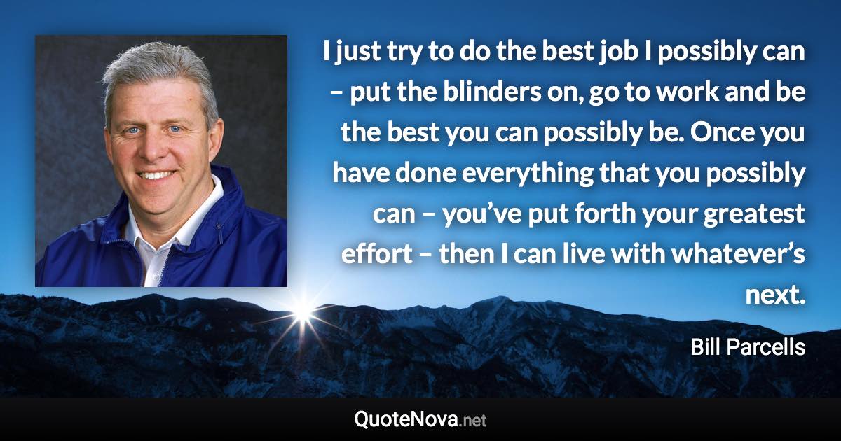 I just try to do the best job I possibly can – put the blinders on, go to work and be the best you can possibly be. Once you have done everything that you possibly can – you’ve put forth your greatest effort – then I can live with whatever’s next. - Bill Parcells quote