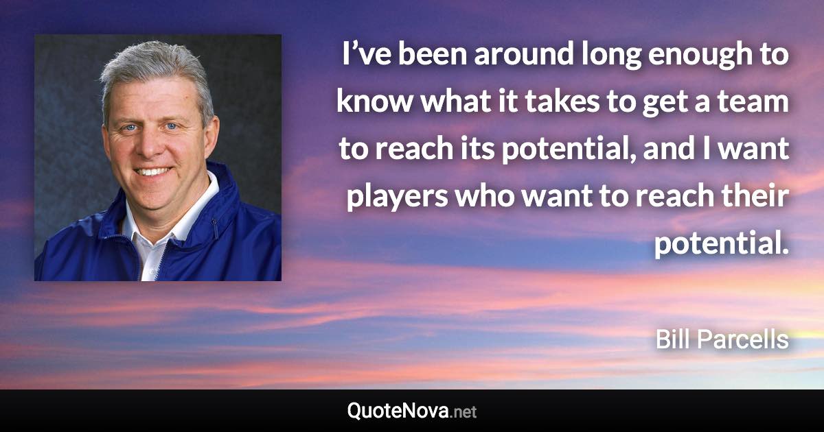 I’ve been around long enough to know what it takes to get a team to reach its potential, and I want players who want to reach their potential. - Bill Parcells quote