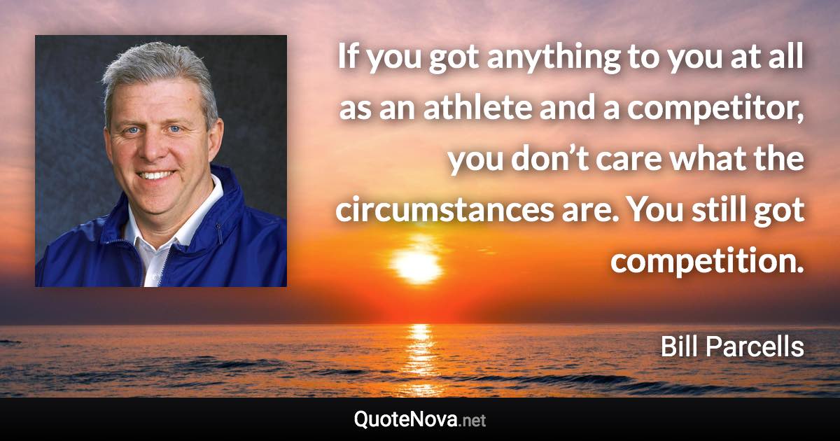 If you got anything to you at all as an athlete and a competitor, you don’t care what the circumstances are. You still got competition. - Bill Parcells quote