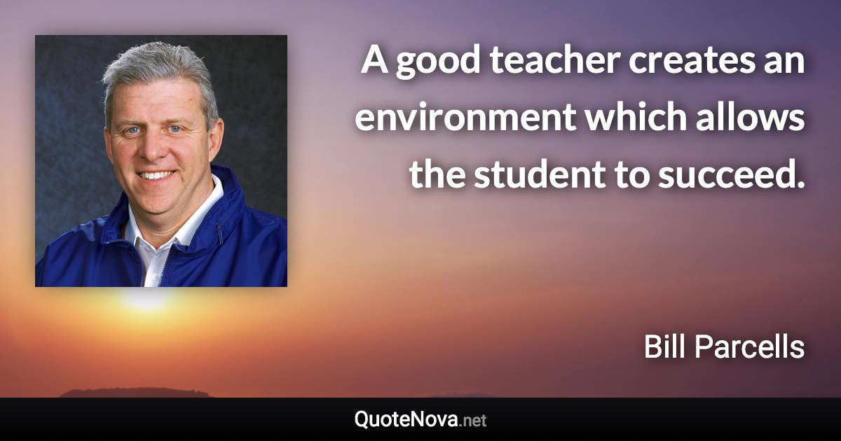 A good teacher creates an environment which allows the student to succeed. - Bill Parcells quote