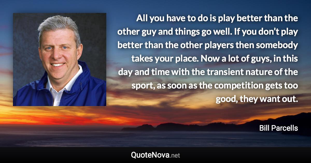 All you have to do is play better than the other guy and things go well. If you don’t play better than the other players then somebody takes your place. Now a lot of guys, in this day and time with the transient nature of the sport, as soon as the competition gets too good, they want out. - Bill Parcells quote