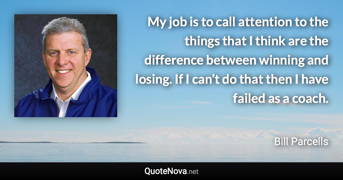 My job is to call attention to the things that I think are the difference between winning and losing. If I can’t do that then I have failed as a coach. - Bill Parcells quote