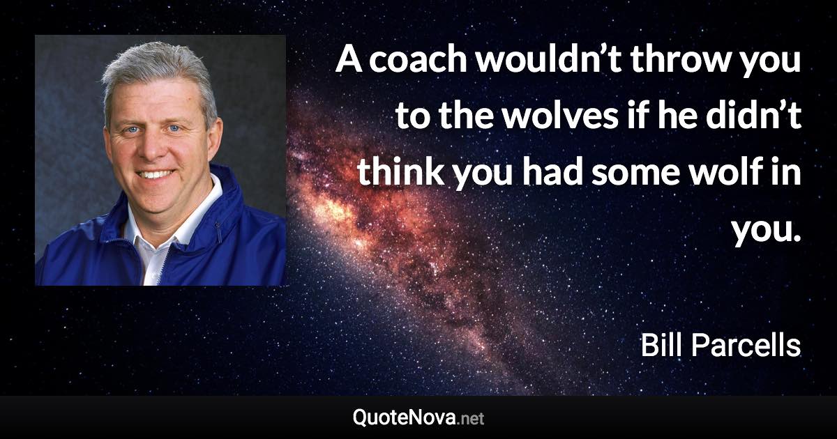 A coach wouldn’t throw you to the wolves if he didn’t think you had some wolf in you. - Bill Parcells quote