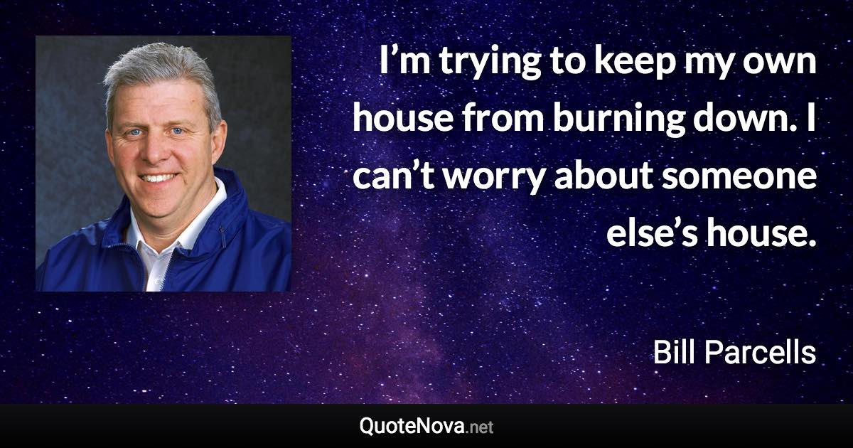 I’m trying to keep my own house from burning down. I can’t worry about someone else’s house. - Bill Parcells quote