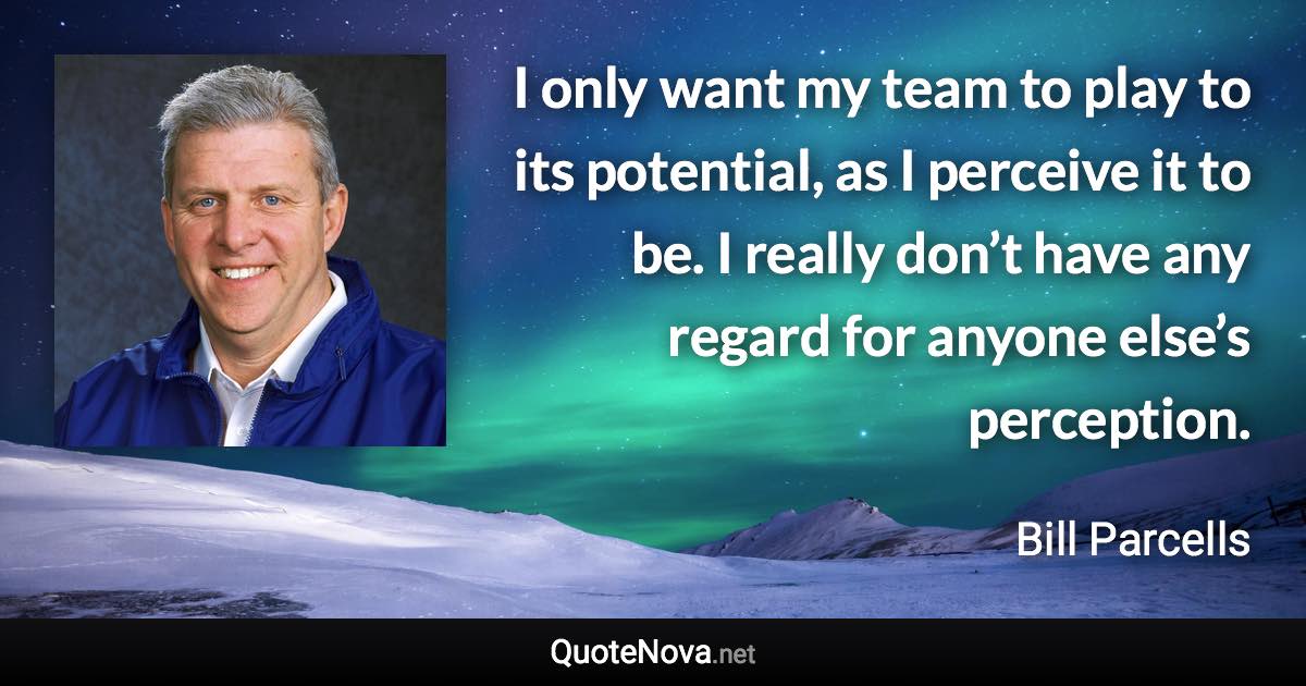 I only want my team to play to its potential, as I perceive it to be. I really don’t have any regard for anyone else’s perception. - Bill Parcells quote