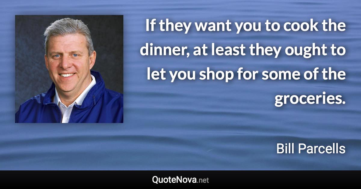 If they want you to cook the dinner, at least they ought to let you shop for some of the groceries. - Bill Parcells quote