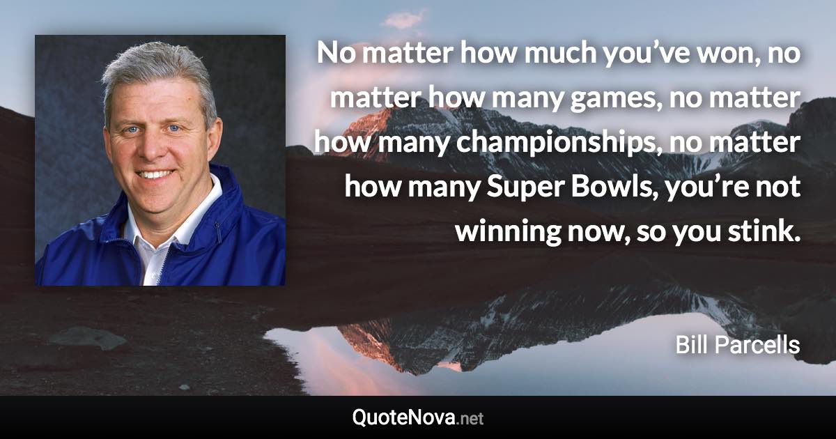 No matter how much you’ve won, no matter how many games, no matter how many championships, no matter how many Super Bowls, you’re not winning now, so you stink. - Bill Parcells quote