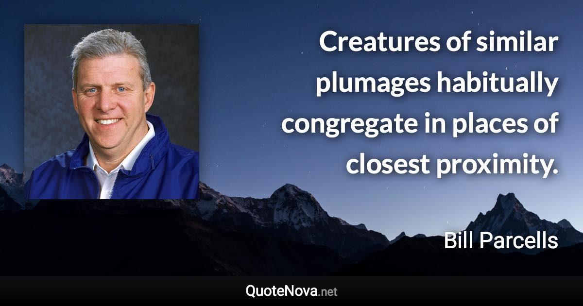 Creatures of similar plumages habitually congregate in places of closest proximity. - Bill Parcells quote