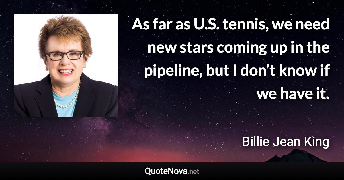 As far as U.S. tennis, we need new stars coming up in the pipeline, but I don’t know if we have it. - Billie Jean King quote