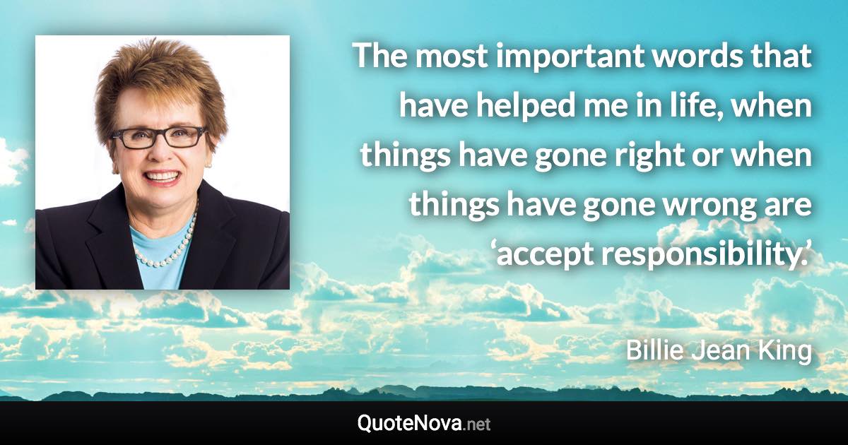 The most important words that have helped me in life, when things have gone right or when things have gone wrong are ‘accept responsibility.’ - Billie Jean King quote