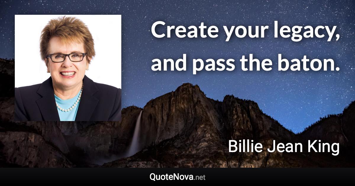 Create your legacy, and pass the baton. - Billie Jean King quote