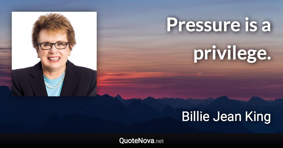 Pressure is a privilege. - Billie Jean King quote