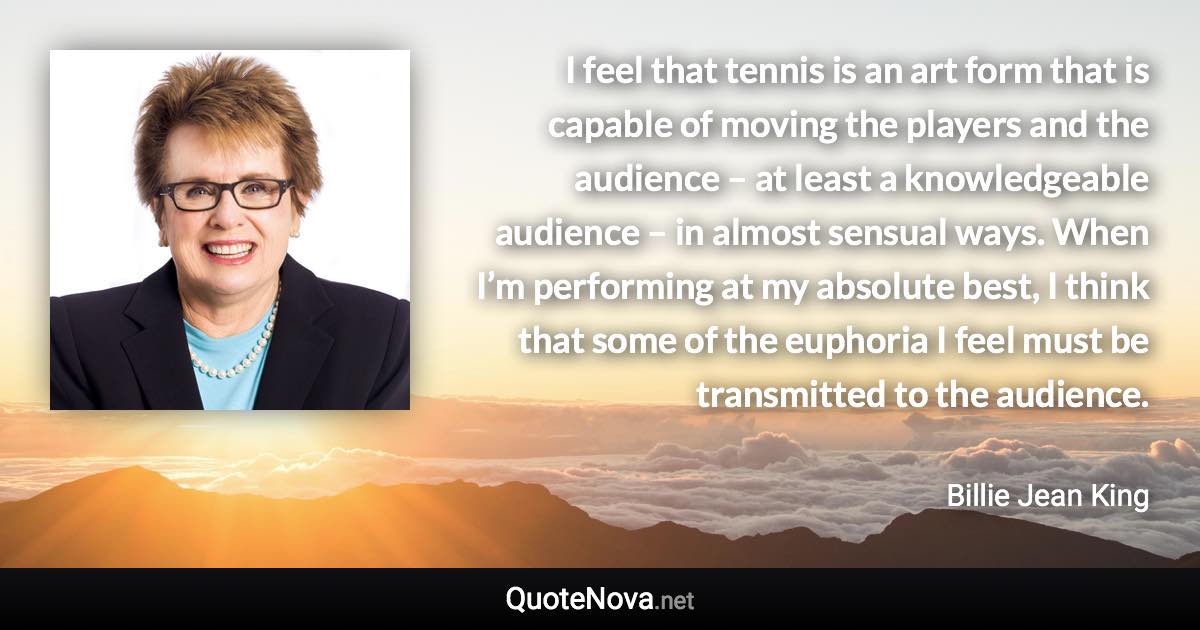 I feel that tennis is an art form that is capable of moving the players and the audience – at least a knowledgeable audience – in almost sensual ways. When I’m performing at my absolute best, I think that some of the euphoria I feel must be transmitted to the audience. - Billie Jean King quote