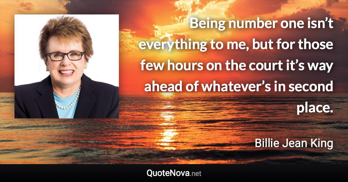 Being number one isn’t everything to me, but for those few hours on the court it’s way ahead of whatever’s in second place. - Billie Jean King quote
