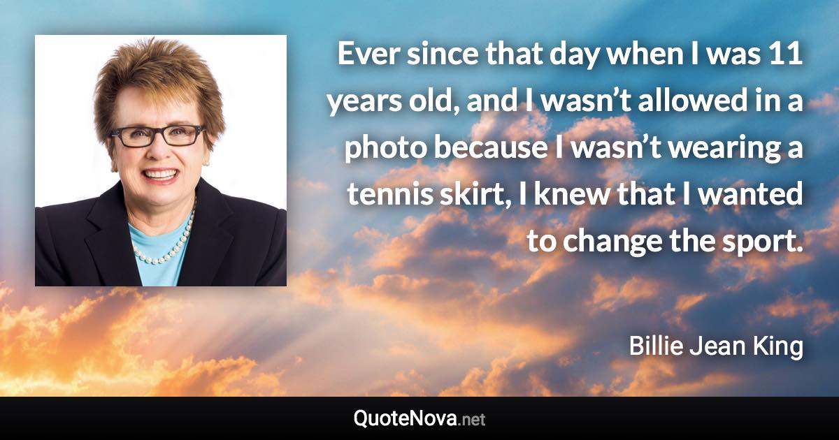 Ever since that day when I was 11 years old, and I wasn’t allowed in a photo because I wasn’t wearing a tennis skirt, I knew that I wanted to change the sport. - Billie Jean King quote