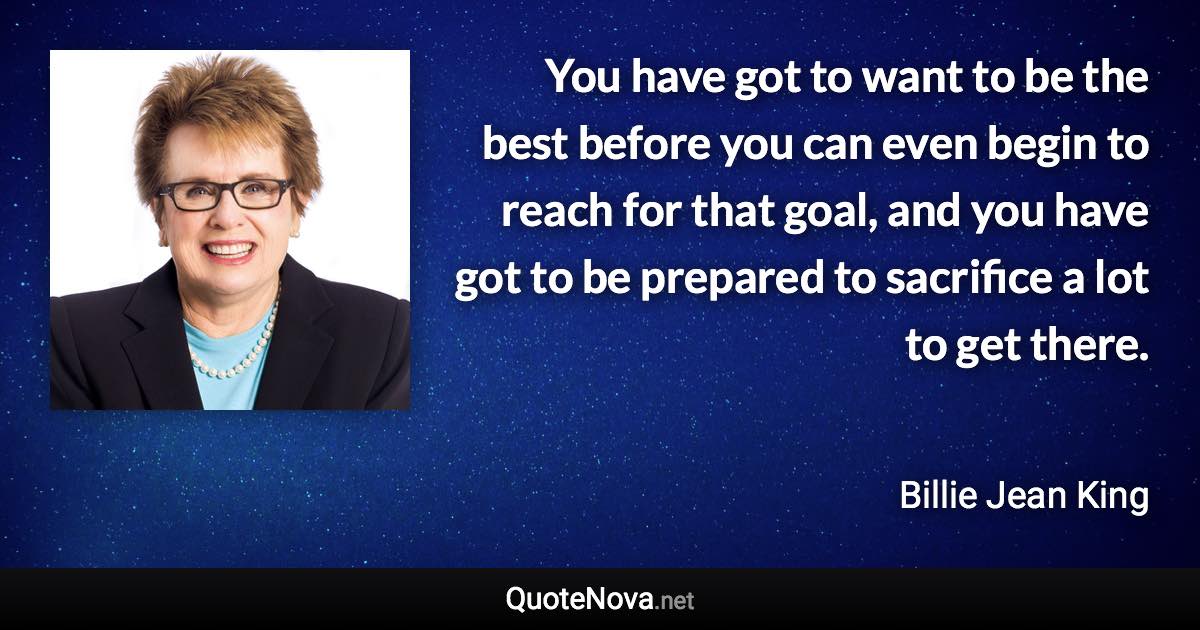 You have got to want to be the best before you can even begin to reach for that goal, and you have got to be prepared to sacrifice a lot to get there. - Billie Jean King quote