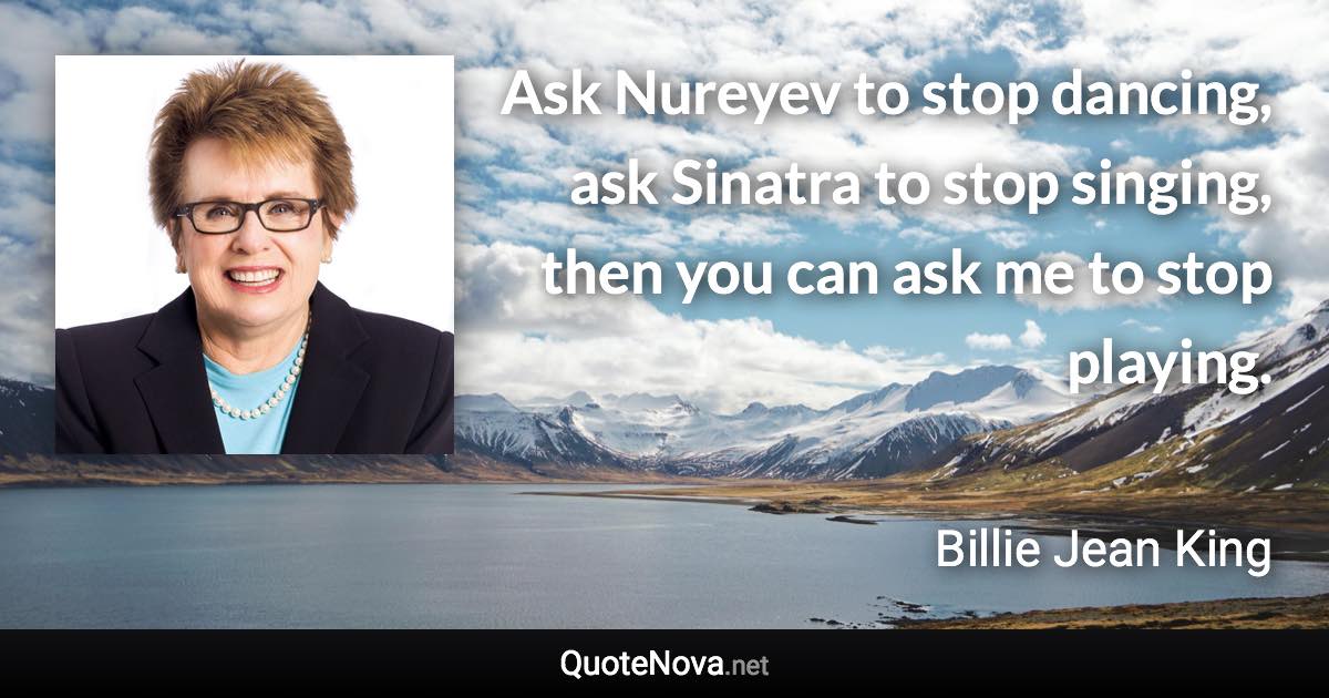 Ask Nureyev to stop dancing, ask Sinatra to stop singing, then you can ask me to stop playing. - Billie Jean King quote