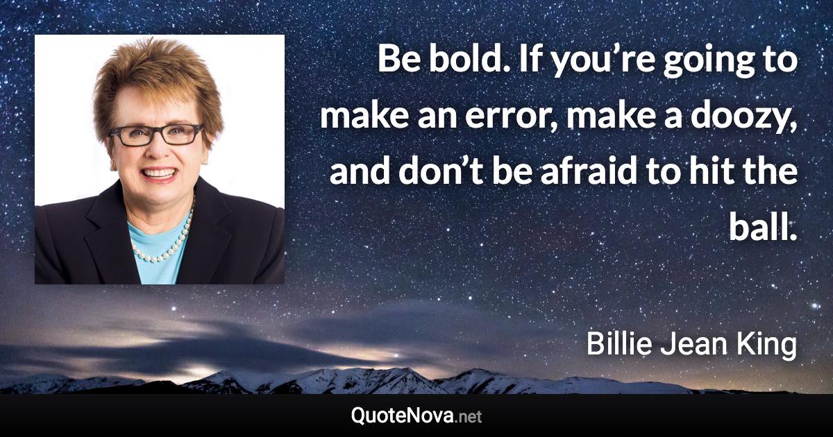 Be bold. If you’re going to make an error, make a doozy, and don’t be afraid to hit the ball. - Billie Jean King quote