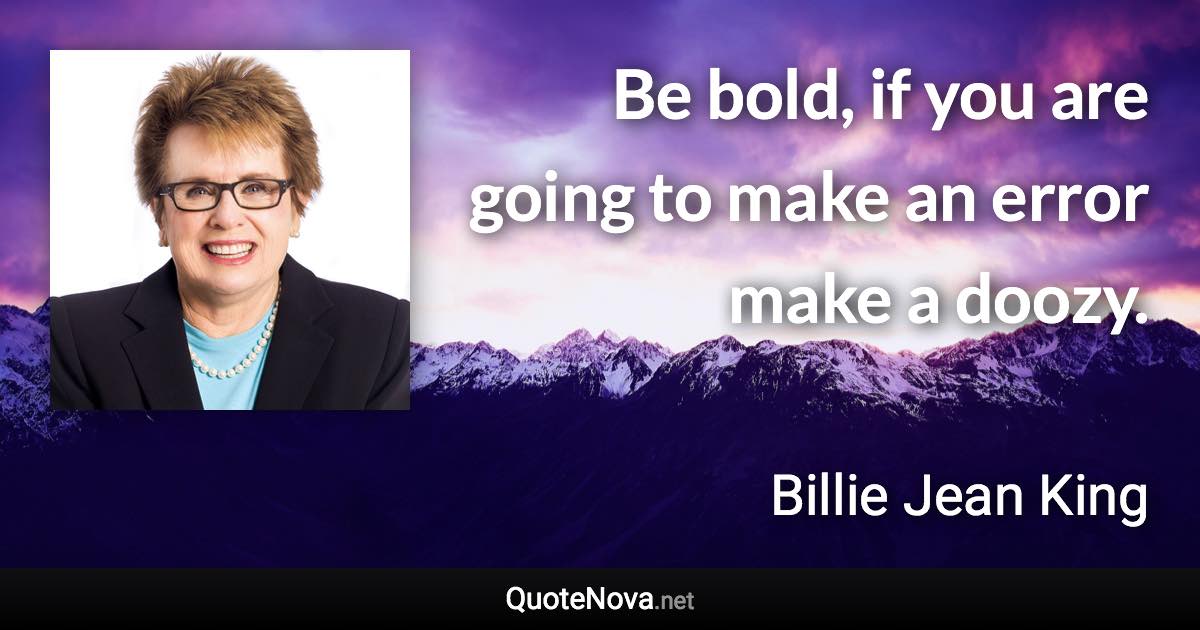 Be bold, if you are going to make an error make a doozy. - Billie Jean King quote