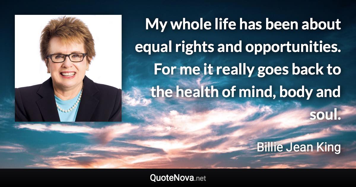 My whole life has been about equal rights and opportunities. For me it really goes back to the health of mind, body and soul. - Billie Jean King quote