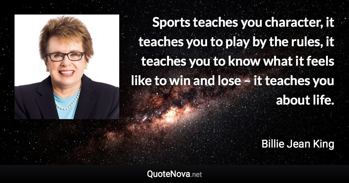 Sports teaches you character, it teaches you to play by the rules, it teaches you to know what it feels like to win and lose – it teaches you about life. - Billie Jean King quote
