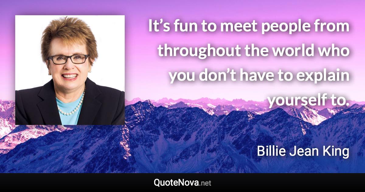 It’s fun to meet people from throughout the world who you don’t have to explain yourself to. - Billie Jean King quote