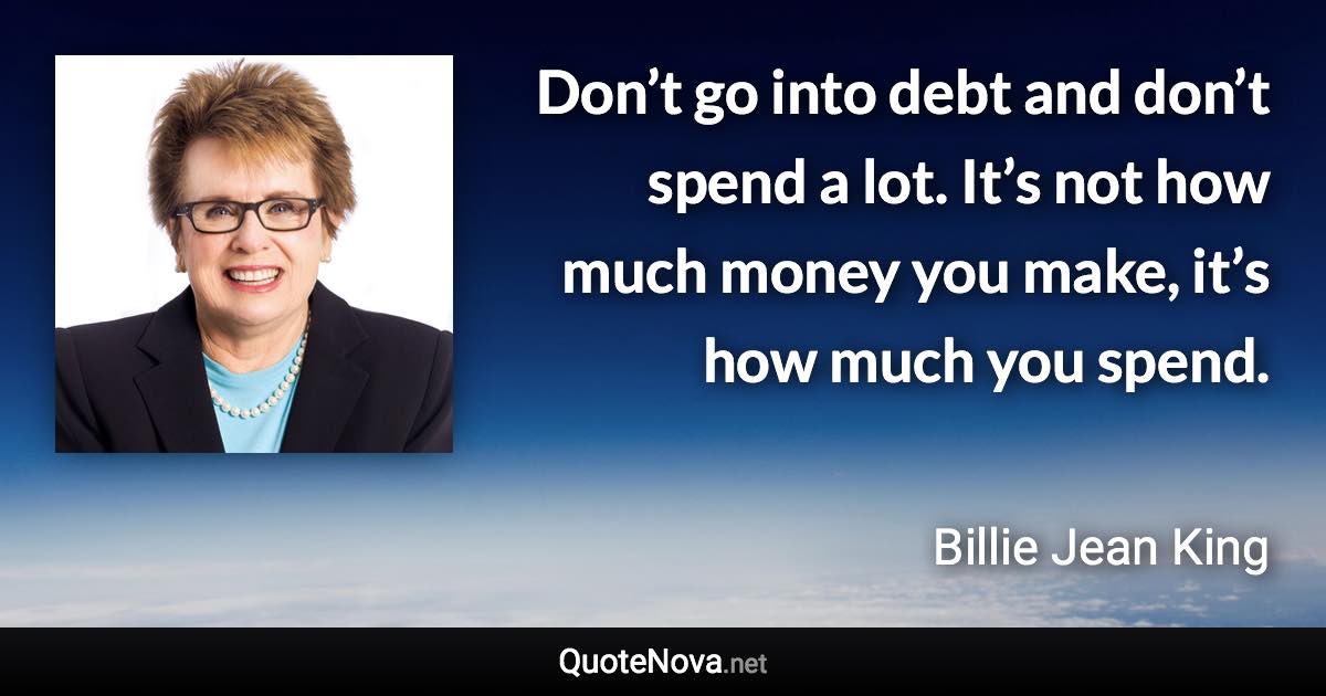 Don’t go into debt and don’t spend a lot. It’s not how much money you make, it’s how much you spend. - Billie Jean King quote