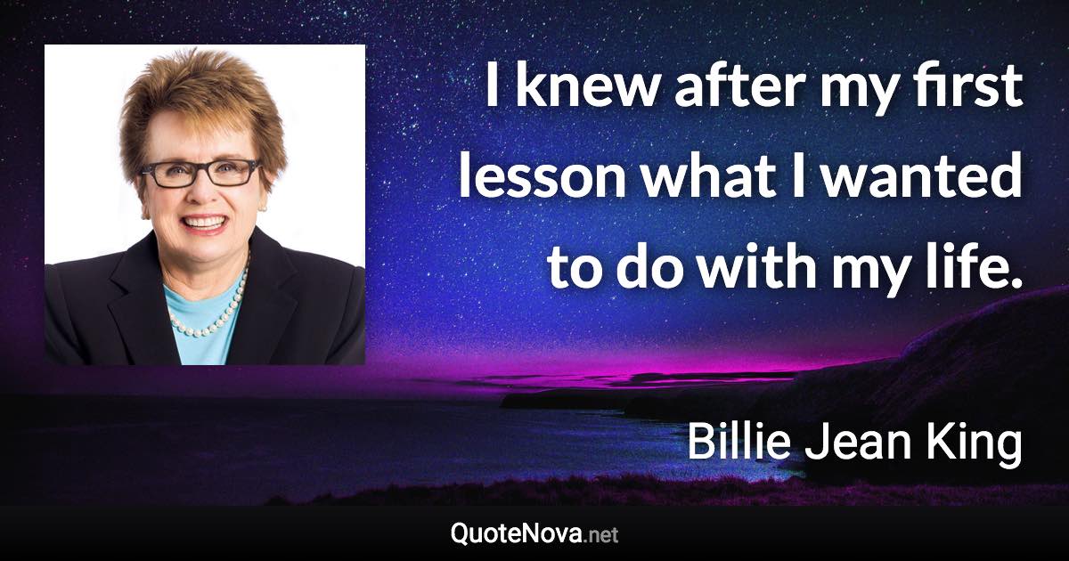 I knew after my first lesson what I wanted to do with my life. - Billie Jean King quote