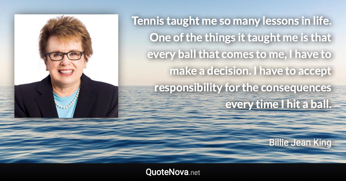 Tennis taught me so many lessons in life. One of the things it taught me is that every ball that comes to me, I have to make a decision. I have to accept responsibility for the consequences every time I hit a ball. - Billie Jean King quote