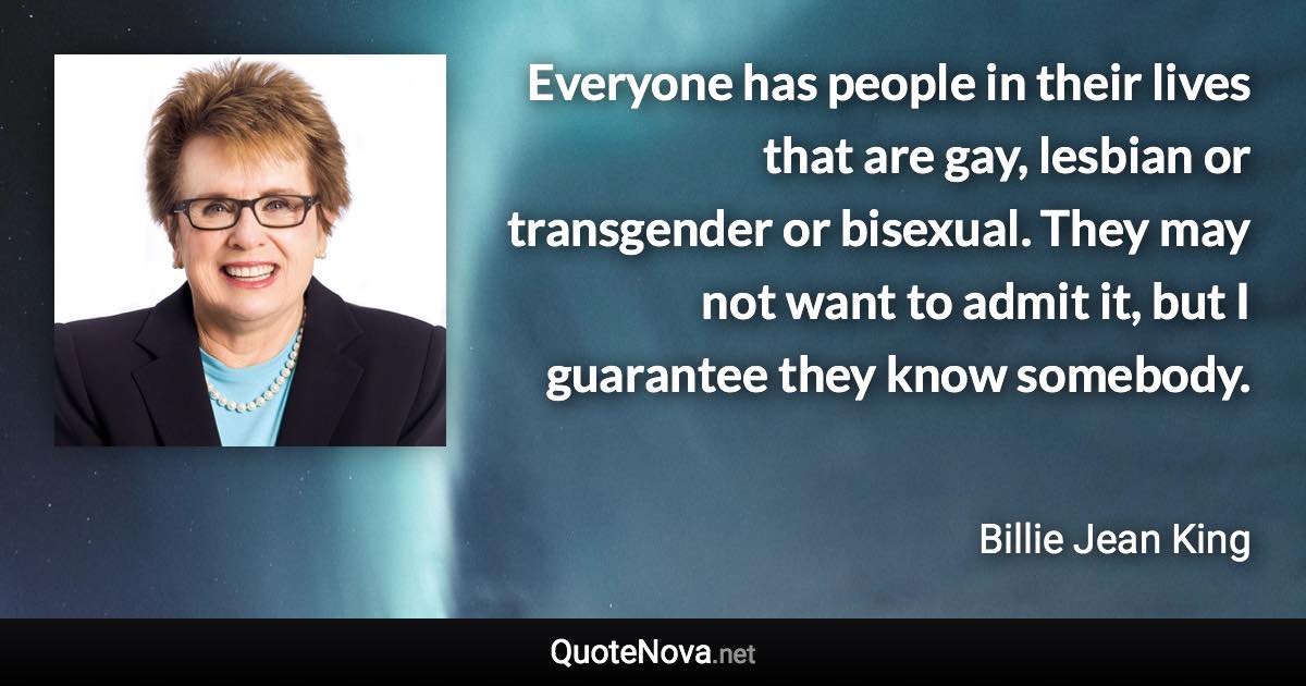 Everyone has people in their lives that are gay, lesbian or transgender or bisexual. They may not want to admit it, but I guarantee they know somebody. - Billie Jean King quote