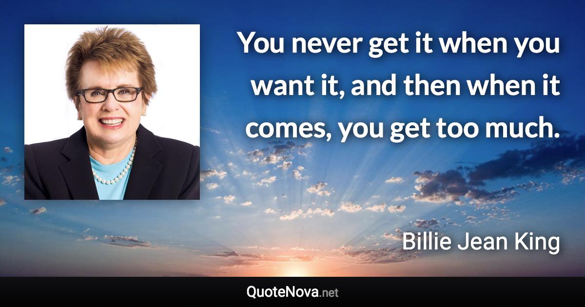 You never get it when you want it, and then when it comes, you get too much. - Billie Jean King quote
